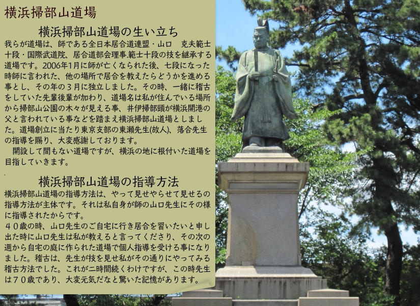 横浜掃部山道場の生い立ち・我らが道場は、師である全日本居合道連盟・山口　克夫範士十段・国際武道院、居合道部会理事.範士十段の技を継承する道場です。２００６年３月に独立しました。その時、一緒に稽古をしていた先輩後輩が加わり、道場名は私が住んでいる場所から掃部山公園の木々が見える事、井伊掃部頭が横浜開港の父と言われている事などを踏まえ横浜掃部山道場としました。道場創立に当たり東京支部の東瀬先生（故人）、落合先生の指導を賜り、大変感謝しております。・横浜掃部山道場の指導方法・横浜掃部山道場の指導方法は、やって見せやらせて見せるの指導方法が主体です。それは私自身が師の山口先生にその様に指導されたからです。４０歳の時、山口先生のご自宅に行き居合を習いたいと申し出た時に山口先生は私が教えると言ってくださり、その次の週から自宅の庭に作られた道場で個人指導を受ける事になりました。稽古は、先生が技を見せ私がその通りにやってみる稽古方法でした。これが二時間続くわけですが、この時先生は七十歳であり、大変元気だなと驚いた記憶があります。